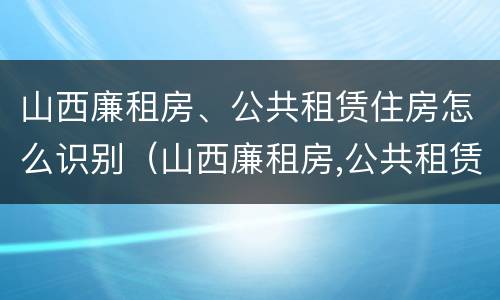山西廉租房、公共租赁住房怎么识别（山西廉租房,公共租赁住房怎么识别出来）
