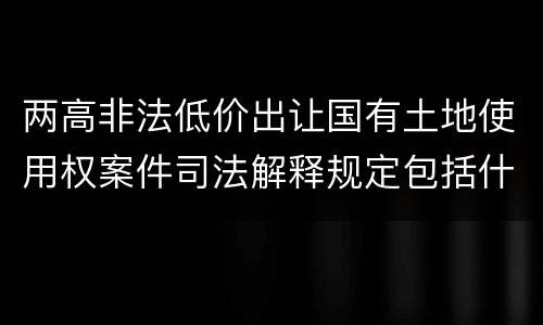 两高非法低价出让国有土地使用权案件司法解释规定包括什么主要内容