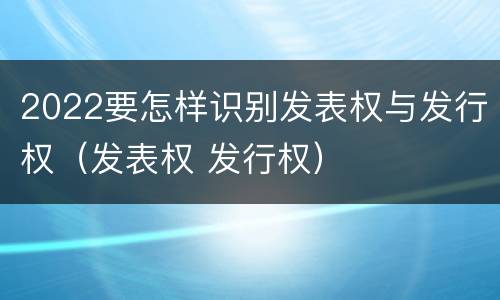 2022要怎样识别发表权与发行权（发表权 发行权）
