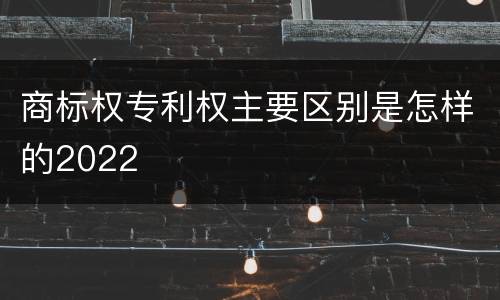 商标权专利权主要区别是怎样的2022