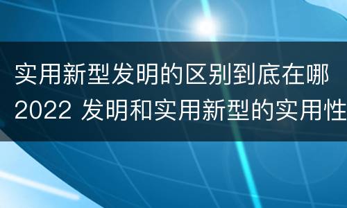 实用新型发明的区别到底在哪2022 发明和实用新型的实用性