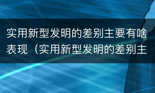 实用新型发明的差别主要有啥表现（实用新型发明的差别主要有啥表现和特点）