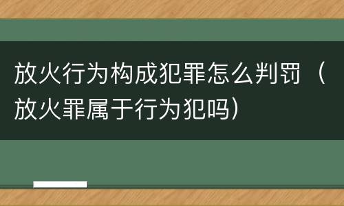放火行为构成犯罪怎么判罚（放火罪属于行为犯吗）
