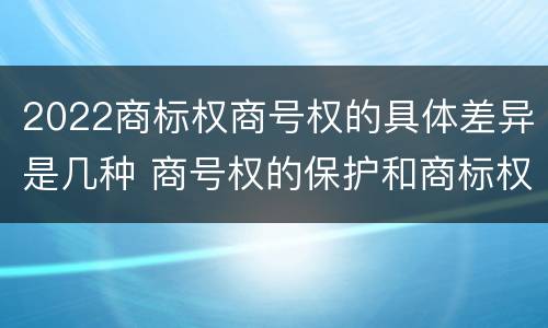 2022商标权商号权的具体差异是几种 商号权的保护和商标权的保护一样是全国性范围的