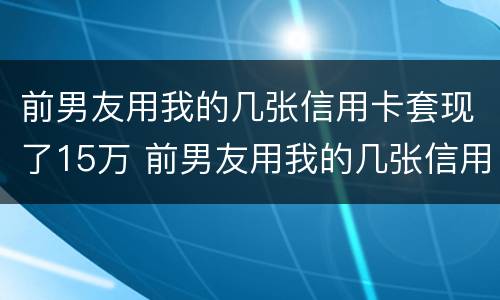 前男友用我的几张信用卡套现了15万 前男友用我的几张信用卡套现了15万怎么处理