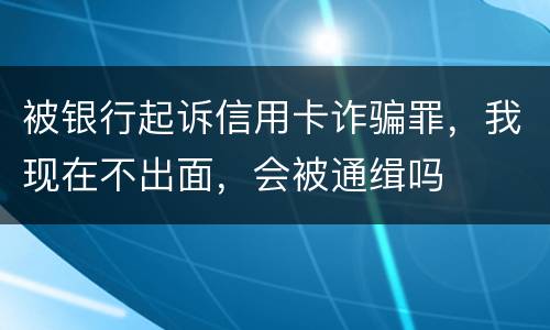 被银行起诉信用卡诈骗罪，我现在不出面，会被通缉吗