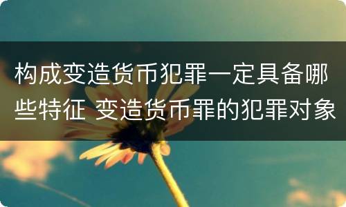构成变造货币犯罪一定具备哪些特征 变造货币罪的犯罪对象