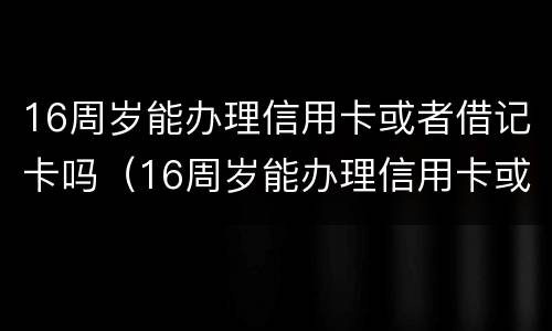 16周岁能办理信用卡或者借记卡吗（16周岁能办理信用卡或者借记卡吗为什么）
