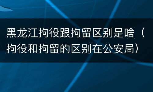 黑龙江拘役跟拘留区别是啥（拘役和拘留的区别在公安局）