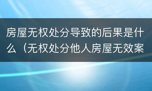 房屋无权处分导致的后果是什么（无权处分他人房屋无效案例）