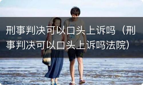 刑事判决可以口头上诉吗（刑事判决可以口头上诉吗法院）