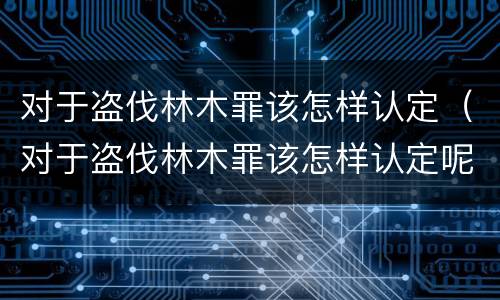 对于盗伐林木罪该怎样认定（对于盗伐林木罪该怎样认定呢）
