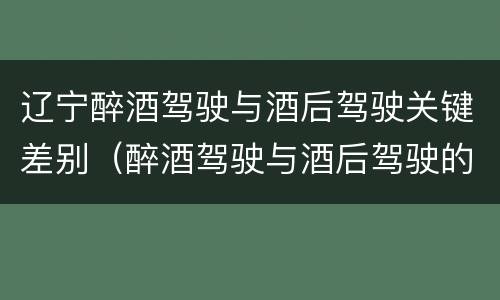 辽宁醉酒驾驶与酒后驾驶关键差别（醉酒驾驶与酒后驾驶的区别）