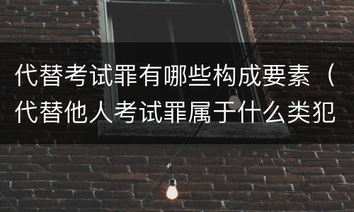 代替考试罪有哪些构成要素（代替他人考试罪属于什么类犯罪）