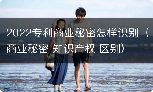 2022专利商业秘密怎样识别（商业秘密 知识产权 区别）