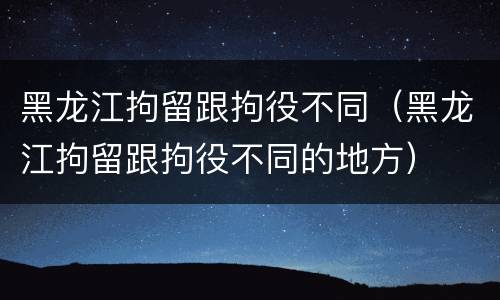 黑龙江拘留跟拘役不同（黑龙江拘留跟拘役不同的地方）
