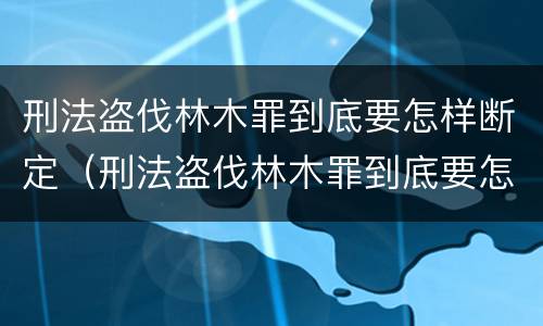 刑法盗伐林木罪到底要怎样断定（刑法盗伐林木罪到底要怎样断定）
