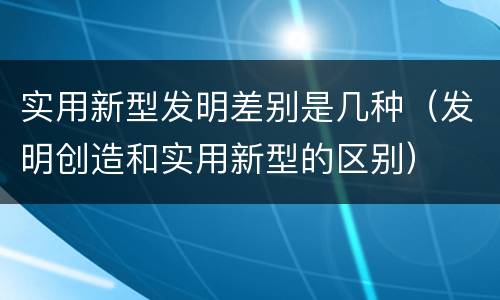 实用新型发明差别是几种（发明创造和实用新型的区别）