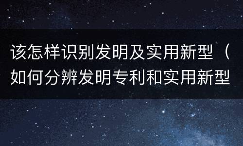 该怎样识别发明及实用新型（如何分辨发明专利和实用新型）