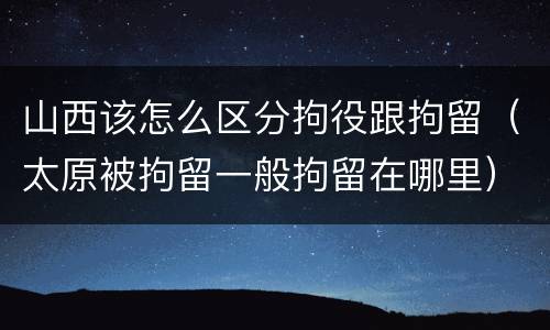 山西该怎么区分拘役跟拘留（太原被拘留一般拘留在哪里）