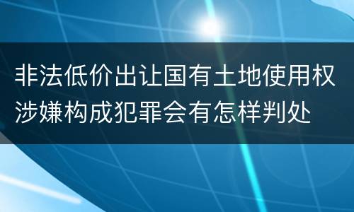 非法低价出让国有土地使用权涉嫌构成犯罪会有怎样判处