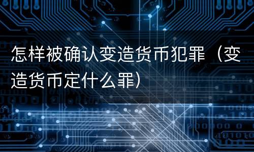 怎样被确认变造货币犯罪（变造货币定什么罪）
