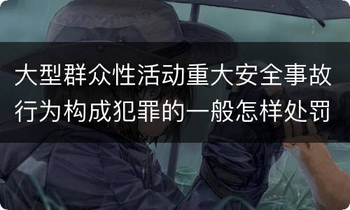 大型群众性活动重大安全事故行为构成犯罪的一般怎样处罚