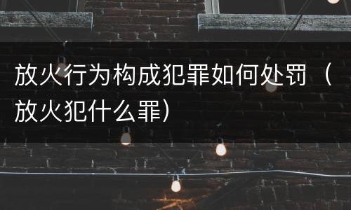 放火行为构成犯罪如何处罚（放火犯什么罪）