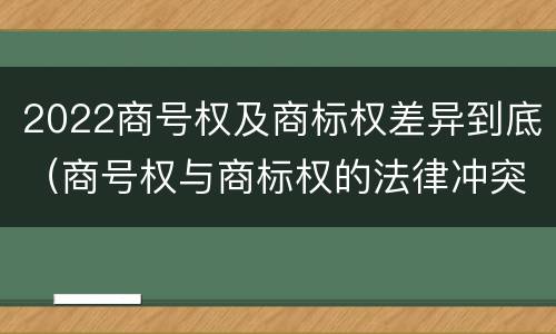 2022商号权及商标权差异到底（商号权与商标权的法律冲突与解决）