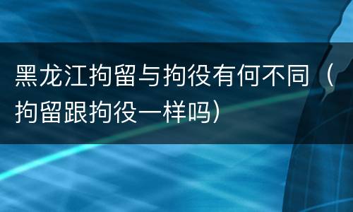 黑龙江拘留与拘役有何不同（拘留跟拘役一样吗）