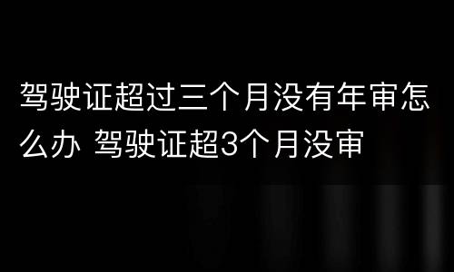 驾驶证超过三个月没有年审怎么办 驾驶证超3个月没审