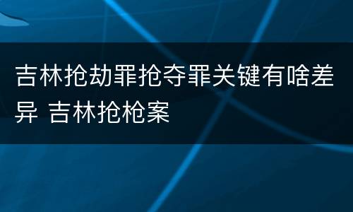 吉林抢劫罪抢夺罪关键有啥差异 吉林抢枪案