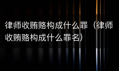 律师收贿赂构成什么罪（律师收贿赂构成什么罪名）