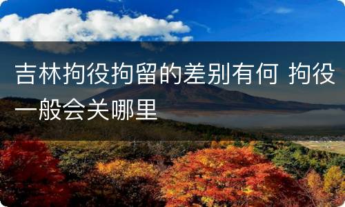吉林拘役拘留的差别有何 拘役一般会关哪里