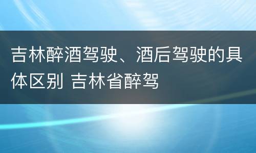 吉林醉酒驾驶、酒后驾驶的具体区别 吉林省醉驾