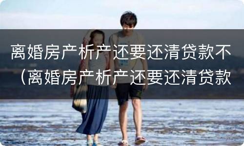 离婚房产析产还要还清贷款不（离婚房产析产还要还清贷款不还怎么办）
