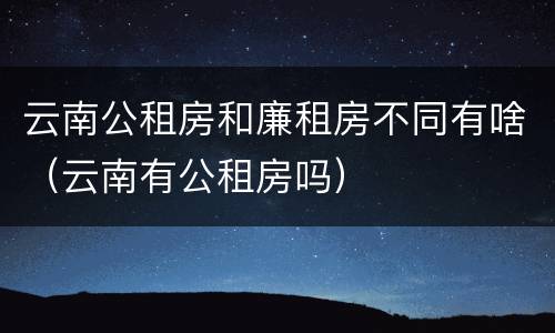 云南公租房和廉租房不同有啥（云南有公租房吗）