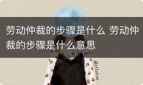 劳动仲裁的步骤是什么 劳动仲裁的步骤是什么意思