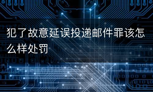 犯了故意延误投递邮件罪该怎么样处罚