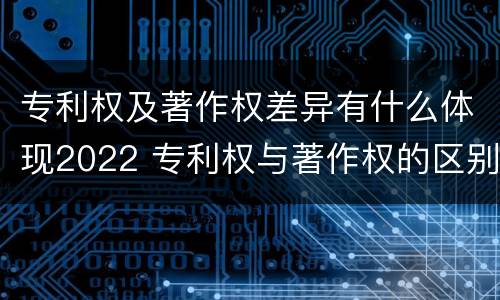 专利权及著作权差异有什么体现2022 专利权与著作权的区别与联系