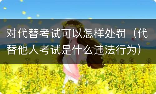 对代替考试可以怎样处罚（代替他人考试是什么违法行为）