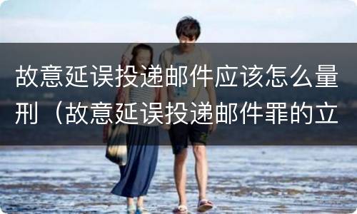 故意延误投递邮件应该怎么量刑（故意延误投递邮件罪的立案标准）
