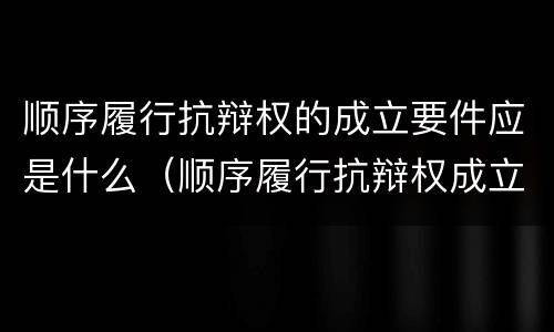 顺序履行抗辩权的成立要件应是什么（顺序履行抗辩权成立的条件有哪些）