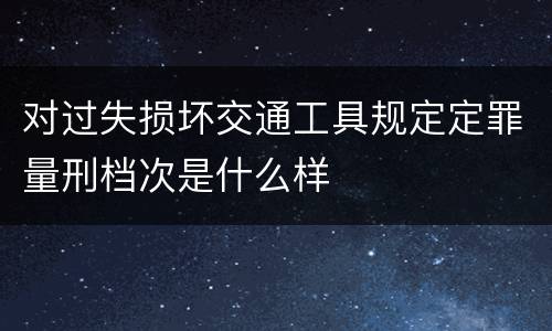 对过失损坏交通工具规定定罪量刑档次是什么样