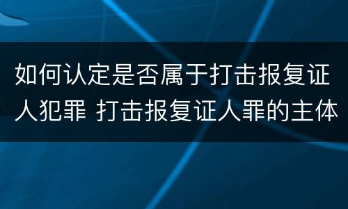 如何认定是否属于打击报复证人犯罪 打击报复证人罪的主体