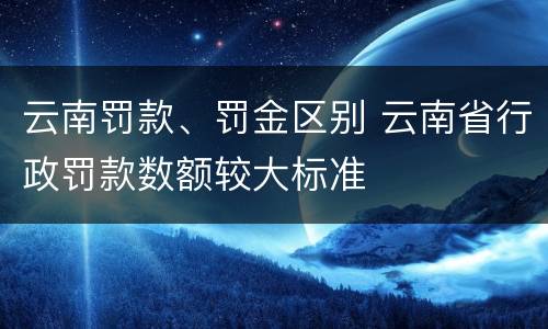云南罚款、罚金区别 云南省行政罚款数额较大标准
