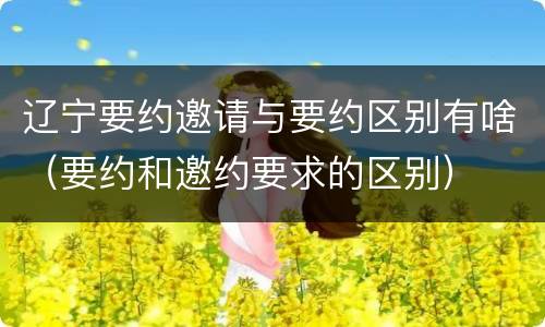 辽宁要约邀请与要约区别有啥（要约和邀约要求的区别）