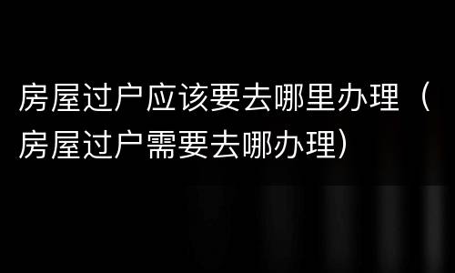 房屋过户应该要去哪里办理（房屋过户需要去哪办理）