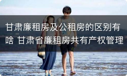 甘肃廉租房及公租房的区别有啥 甘肃省廉租房共有产权管理办法