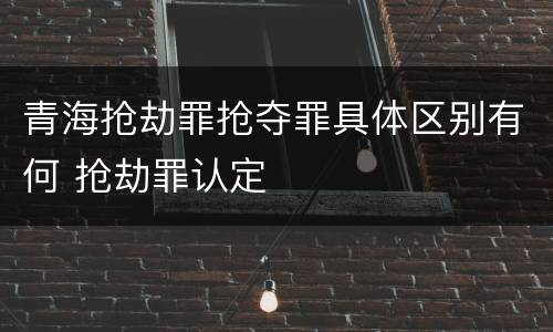 青海抢劫罪抢夺罪具体区别有何 抢劫罪认定
